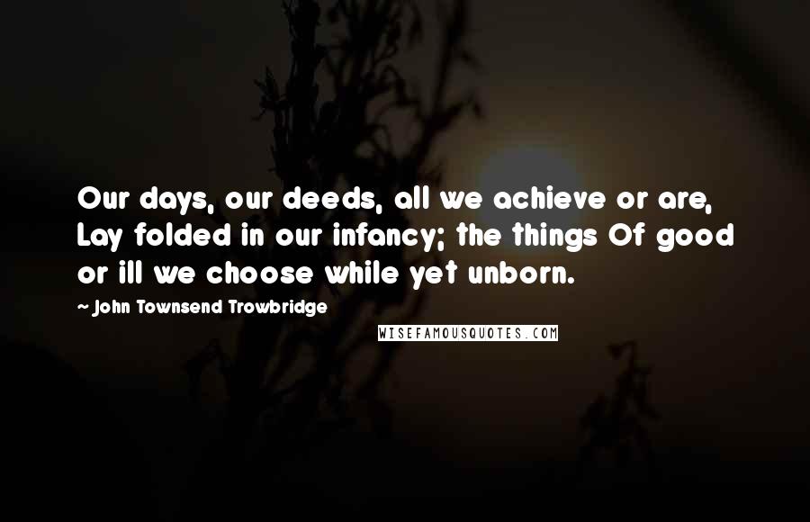 John Townsend Trowbridge Quotes: Our days, our deeds, all we achieve or are, Lay folded in our infancy; the things Of good or ill we choose while yet unborn.