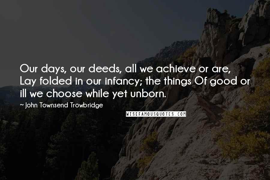 John Townsend Trowbridge Quotes: Our days, our deeds, all we achieve or are, Lay folded in our infancy; the things Of good or ill we choose while yet unborn.
