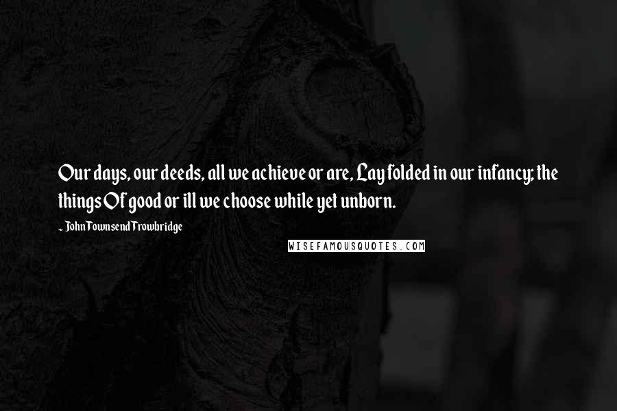 John Townsend Trowbridge Quotes: Our days, our deeds, all we achieve or are, Lay folded in our infancy; the things Of good or ill we choose while yet unborn.