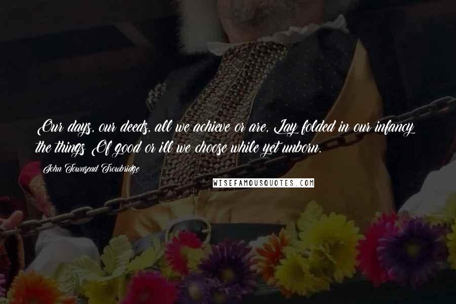 John Townsend Trowbridge Quotes: Our days, our deeds, all we achieve or are, Lay folded in our infancy; the things Of good or ill we choose while yet unborn.