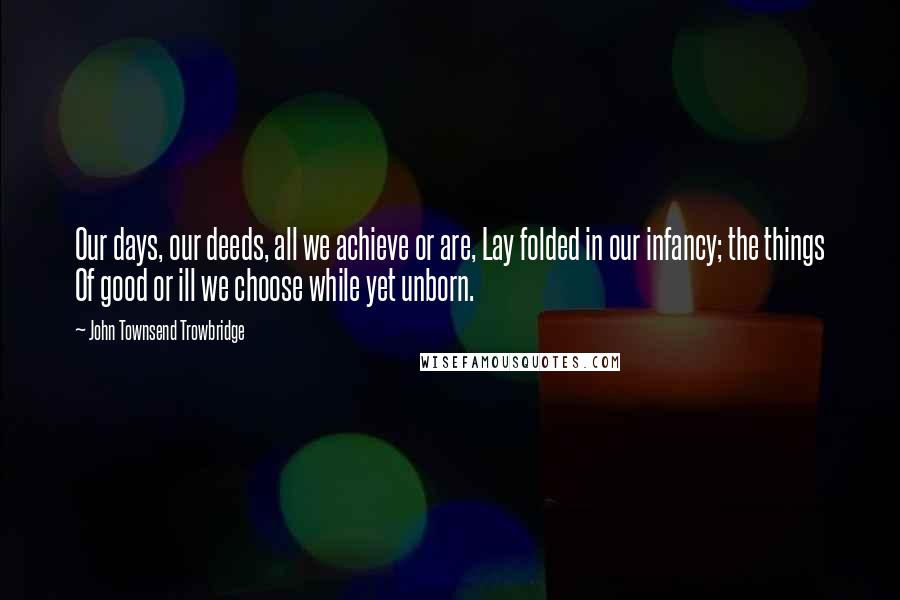 John Townsend Trowbridge Quotes: Our days, our deeds, all we achieve or are, Lay folded in our infancy; the things Of good or ill we choose while yet unborn.