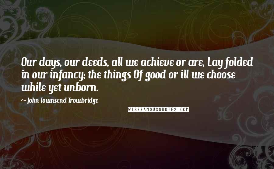 John Townsend Trowbridge Quotes: Our days, our deeds, all we achieve or are, Lay folded in our infancy; the things Of good or ill we choose while yet unborn.