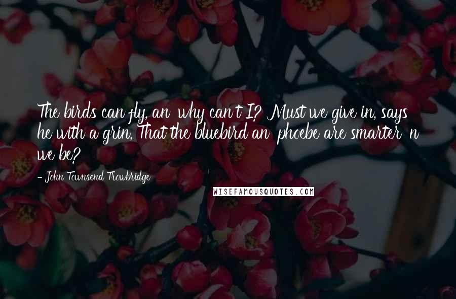 John Townsend Trowbridge Quotes: The birds can fly, an' why can't I? Must we give in, says he with a grin, That the bluebird an' phoebe are smarter 'n we be?