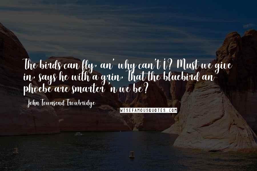 John Townsend Trowbridge Quotes: The birds can fly, an' why can't I? Must we give in, says he with a grin, That the bluebird an' phoebe are smarter 'n we be?