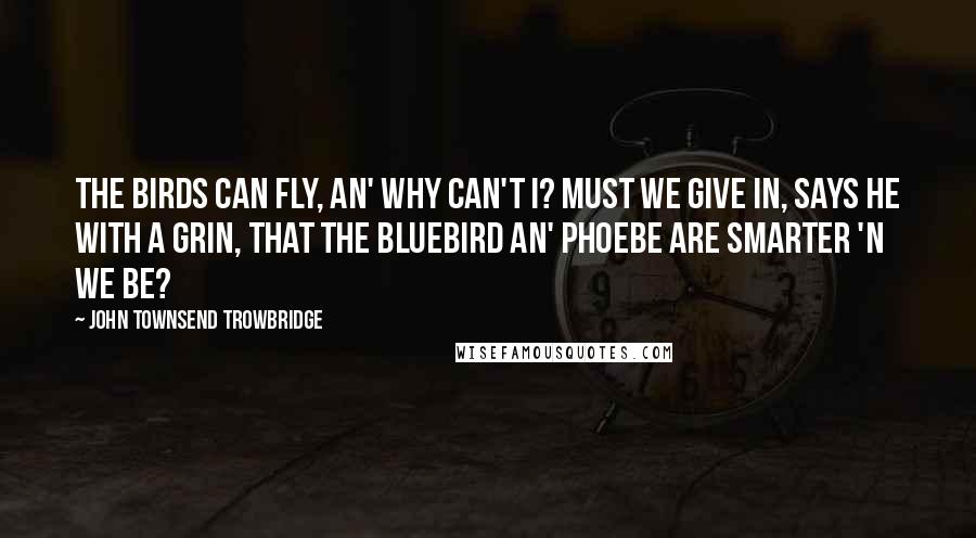 John Townsend Trowbridge Quotes: The birds can fly, an' why can't I? Must we give in, says he with a grin, That the bluebird an' phoebe are smarter 'n we be?