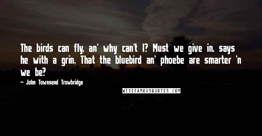 John Townsend Trowbridge Quotes: The birds can fly, an' why can't I? Must we give in, says he with a grin, That the bluebird an' phoebe are smarter 'n we be?