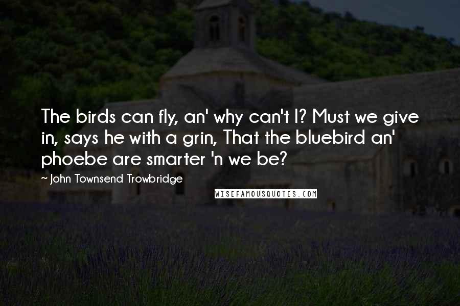 John Townsend Trowbridge Quotes: The birds can fly, an' why can't I? Must we give in, says he with a grin, That the bluebird an' phoebe are smarter 'n we be?