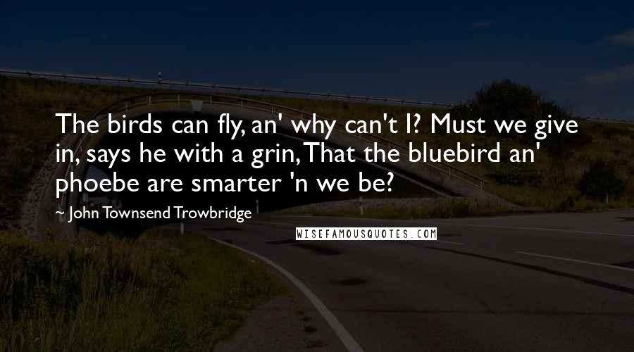 John Townsend Trowbridge Quotes: The birds can fly, an' why can't I? Must we give in, says he with a grin, That the bluebird an' phoebe are smarter 'n we be?