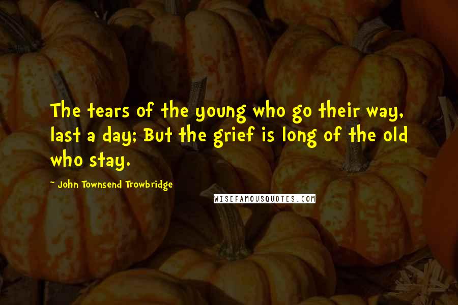 John Townsend Trowbridge Quotes: The tears of the young who go their way, last a day; But the grief is long of the old who stay.