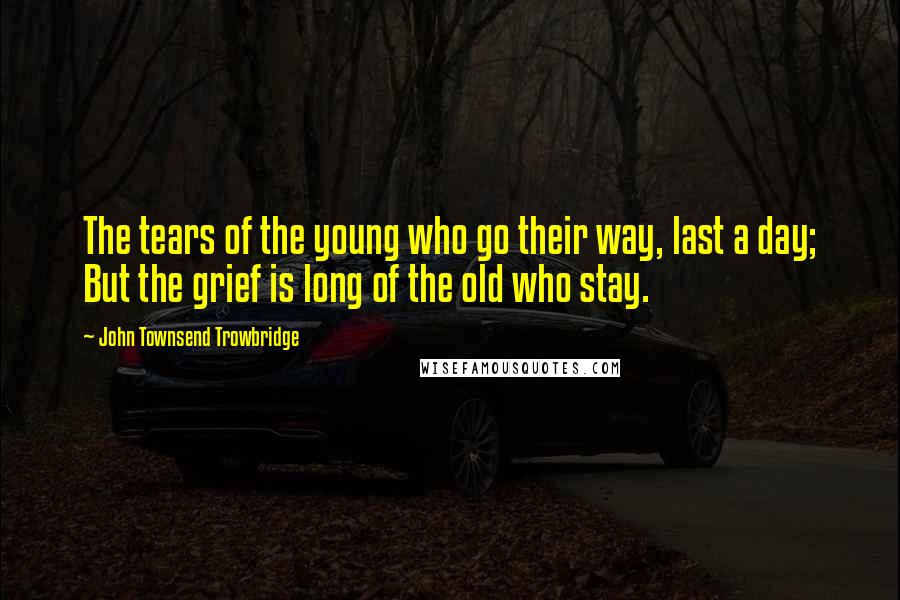 John Townsend Trowbridge Quotes: The tears of the young who go their way, last a day; But the grief is long of the old who stay.