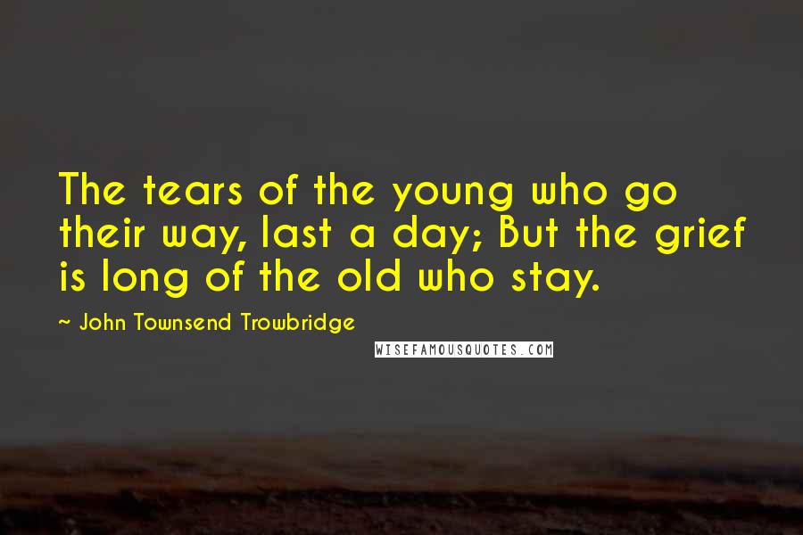 John Townsend Trowbridge Quotes: The tears of the young who go their way, last a day; But the grief is long of the old who stay.