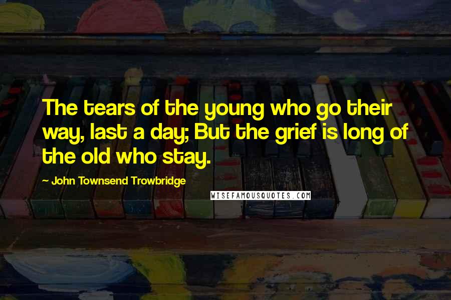 John Townsend Trowbridge Quotes: The tears of the young who go their way, last a day; But the grief is long of the old who stay.