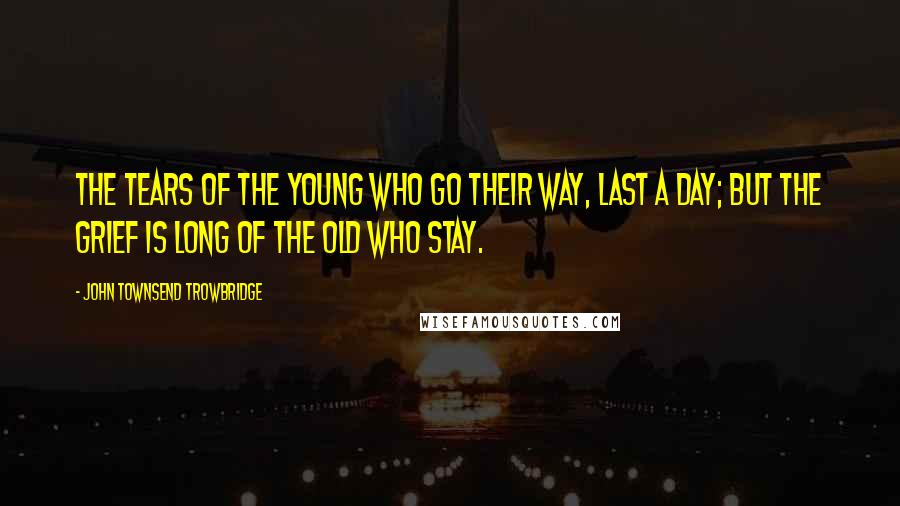 John Townsend Trowbridge Quotes: The tears of the young who go their way, last a day; But the grief is long of the old who stay.