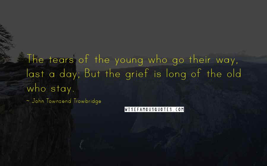 John Townsend Trowbridge Quotes: The tears of the young who go their way, last a day; But the grief is long of the old who stay.