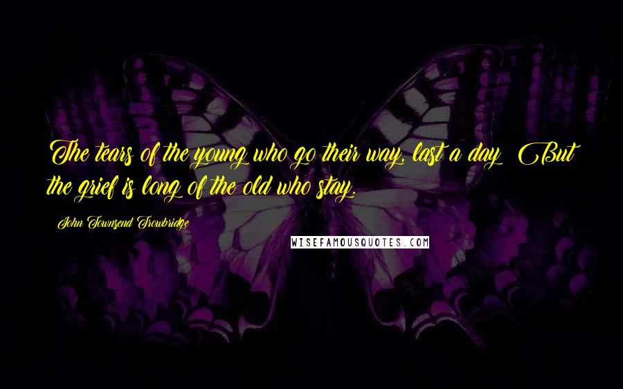 John Townsend Trowbridge Quotes: The tears of the young who go their way, last a day; But the grief is long of the old who stay.