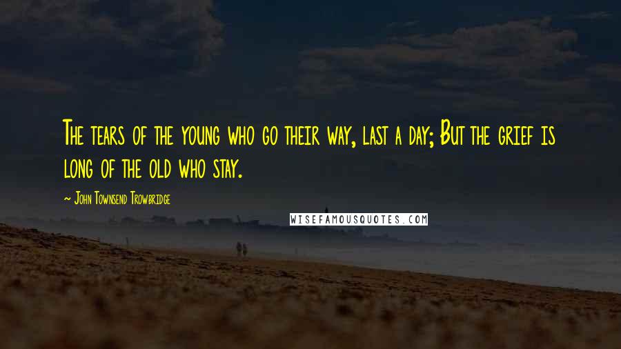 John Townsend Trowbridge Quotes: The tears of the young who go their way, last a day; But the grief is long of the old who stay.