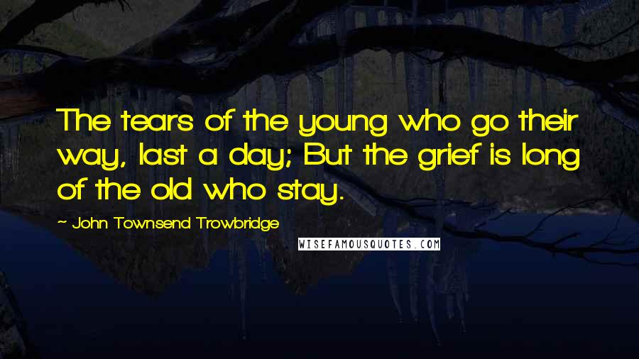 John Townsend Trowbridge Quotes: The tears of the young who go their way, last a day; But the grief is long of the old who stay.