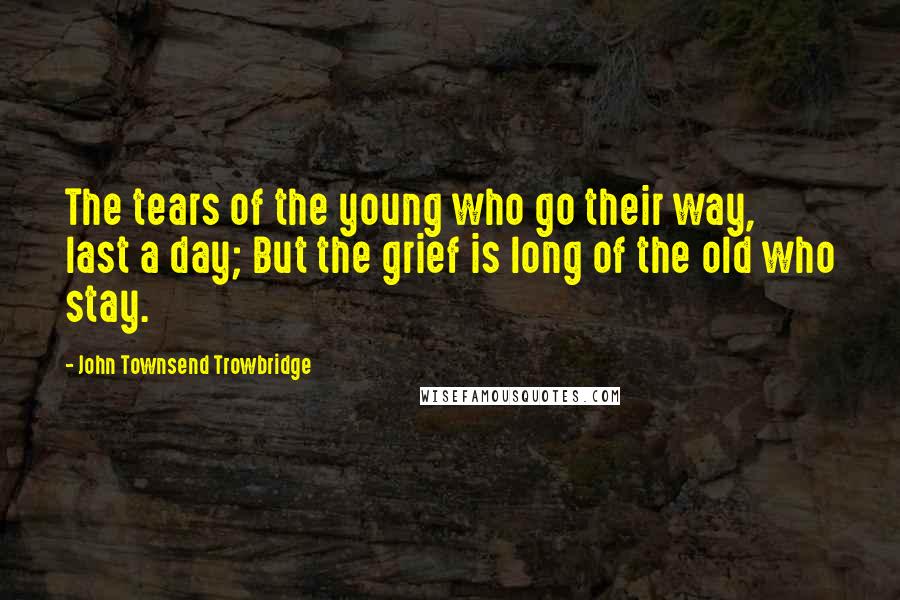 John Townsend Trowbridge Quotes: The tears of the young who go their way, last a day; But the grief is long of the old who stay.