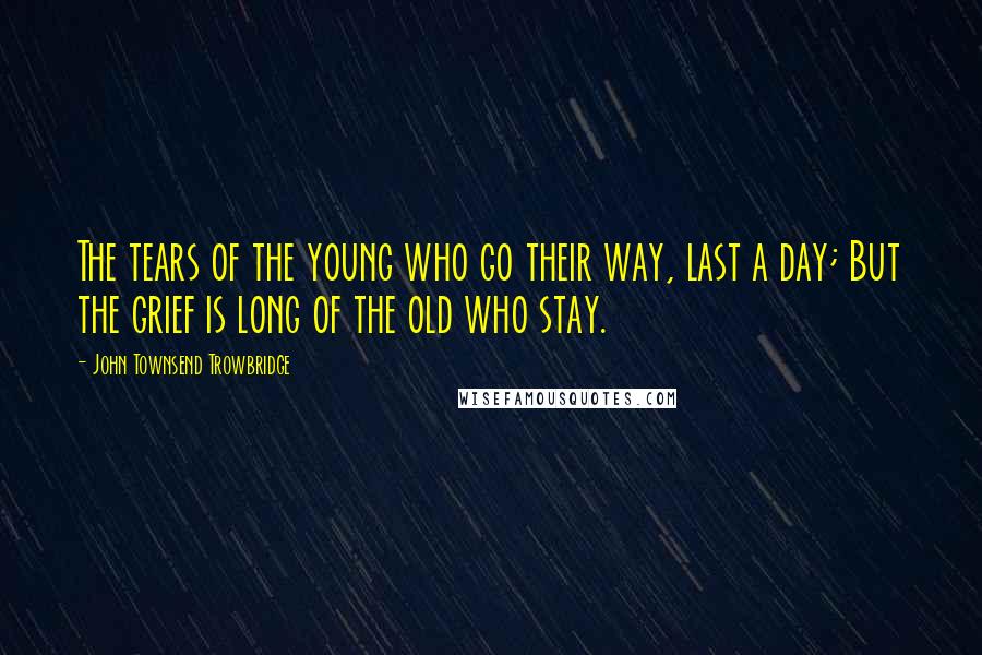 John Townsend Trowbridge Quotes: The tears of the young who go their way, last a day; But the grief is long of the old who stay.