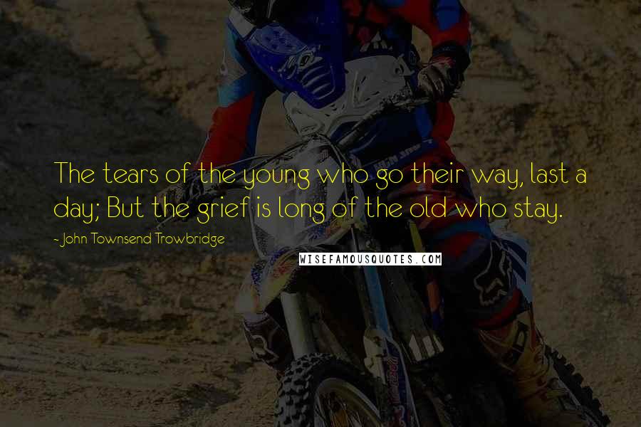 John Townsend Trowbridge Quotes: The tears of the young who go their way, last a day; But the grief is long of the old who stay.