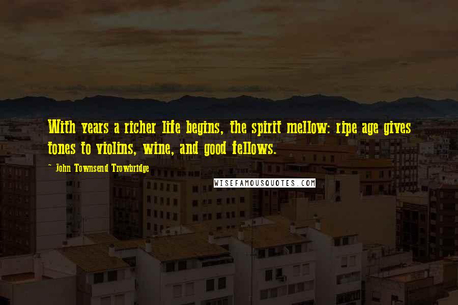 John Townsend Trowbridge Quotes: With years a richer life begins, the spirit mellow: ripe age gives tones to violins, wine, and good fellows.