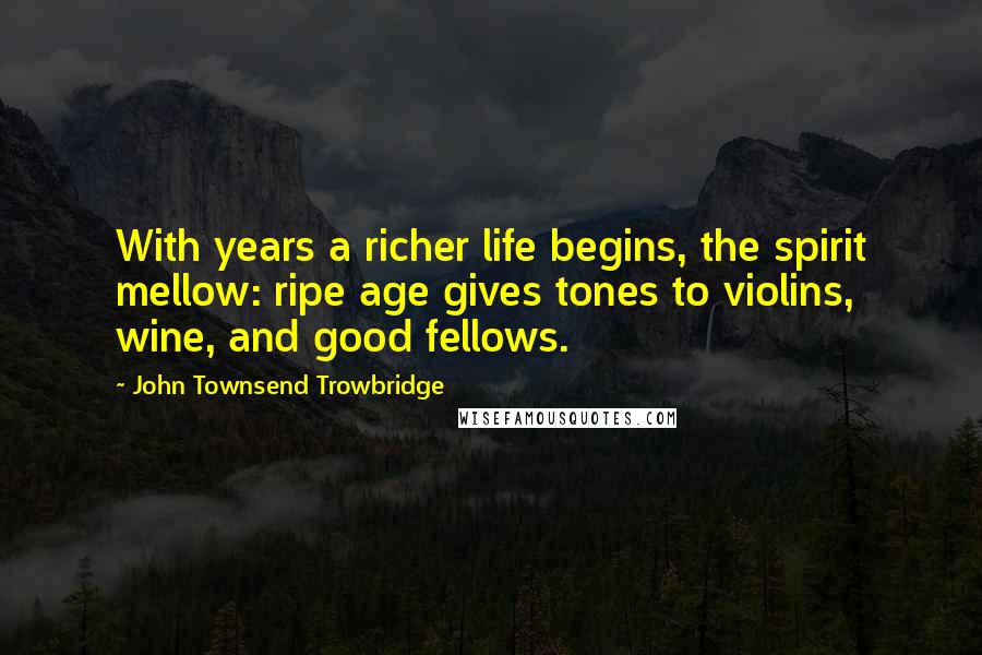 John Townsend Trowbridge Quotes: With years a richer life begins, the spirit mellow: ripe age gives tones to violins, wine, and good fellows.