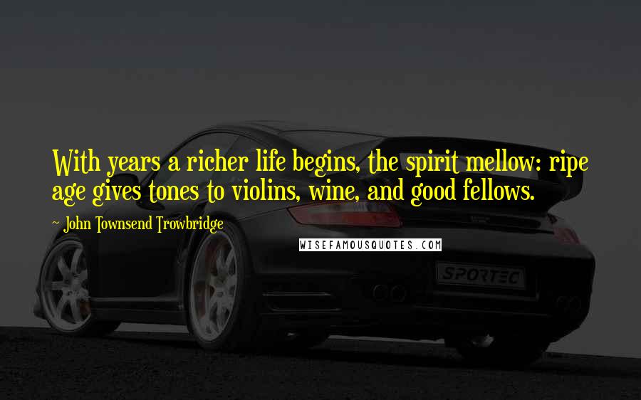 John Townsend Trowbridge Quotes: With years a richer life begins, the spirit mellow: ripe age gives tones to violins, wine, and good fellows.