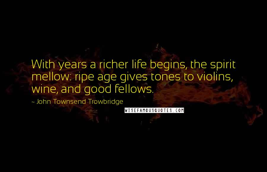 John Townsend Trowbridge Quotes: With years a richer life begins, the spirit mellow: ripe age gives tones to violins, wine, and good fellows.