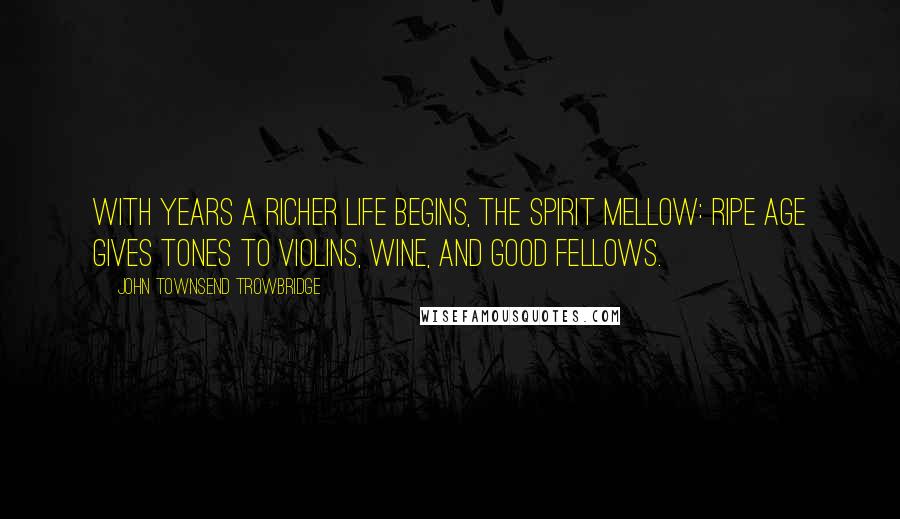 John Townsend Trowbridge Quotes: With years a richer life begins, the spirit mellow: ripe age gives tones to violins, wine, and good fellows.