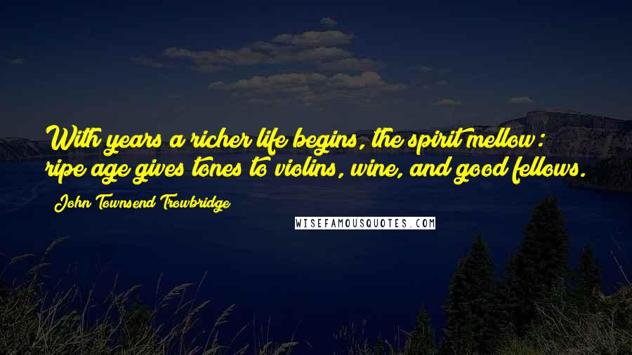 John Townsend Trowbridge Quotes: With years a richer life begins, the spirit mellow: ripe age gives tones to violins, wine, and good fellows.