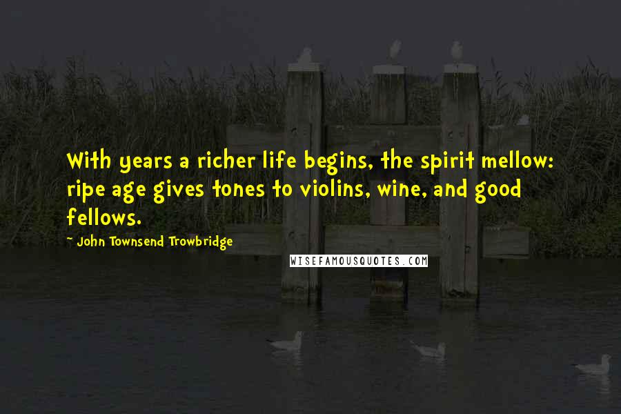 John Townsend Trowbridge Quotes: With years a richer life begins, the spirit mellow: ripe age gives tones to violins, wine, and good fellows.