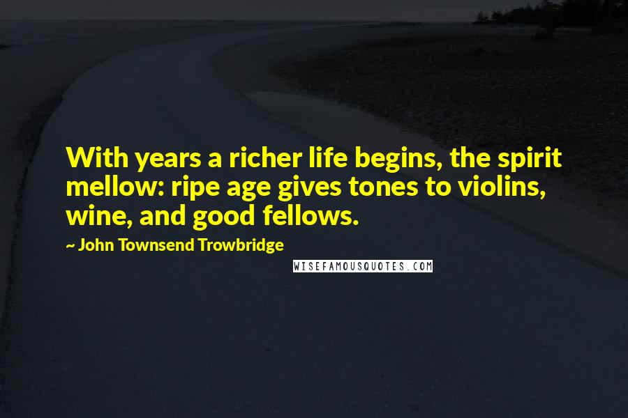 John Townsend Trowbridge Quotes: With years a richer life begins, the spirit mellow: ripe age gives tones to violins, wine, and good fellows.