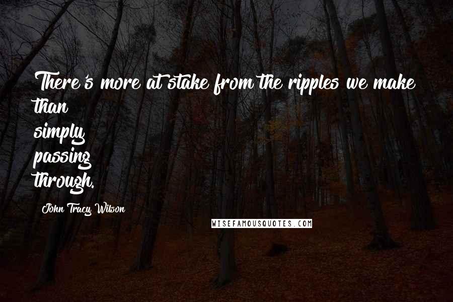 John Tracy Wilson Quotes: There's more at stake from the ripples we make than simply passing through.