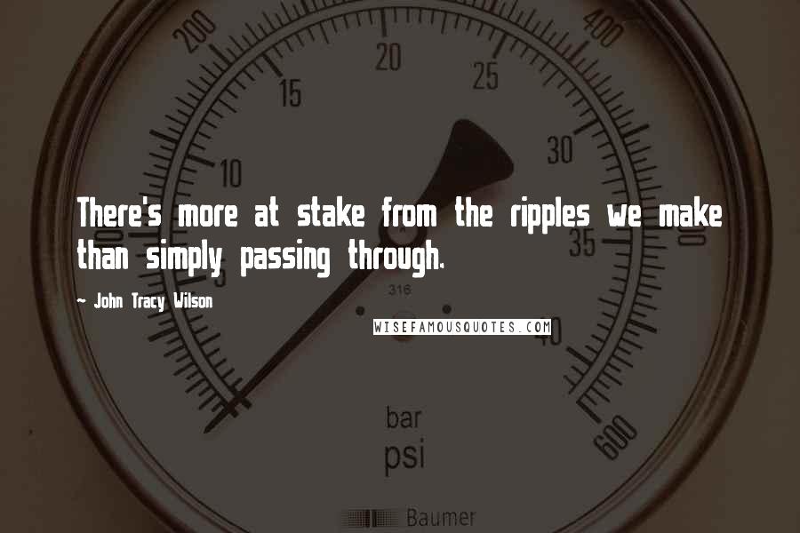 John Tracy Wilson Quotes: There's more at stake from the ripples we make than simply passing through.