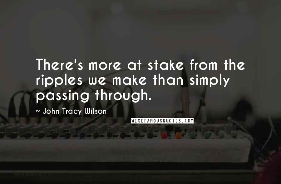 John Tracy Wilson Quotes: There's more at stake from the ripples we make than simply passing through.