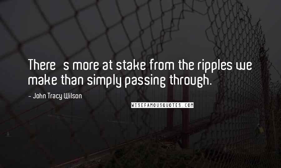 John Tracy Wilson Quotes: There's more at stake from the ripples we make than simply passing through.