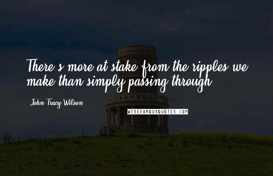 John Tracy Wilson Quotes: There's more at stake from the ripples we make than simply passing through.