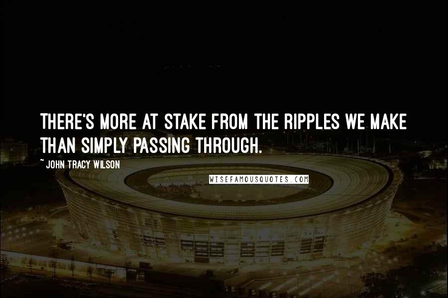 John Tracy Wilson Quotes: There's more at stake from the ripples we make than simply passing through.