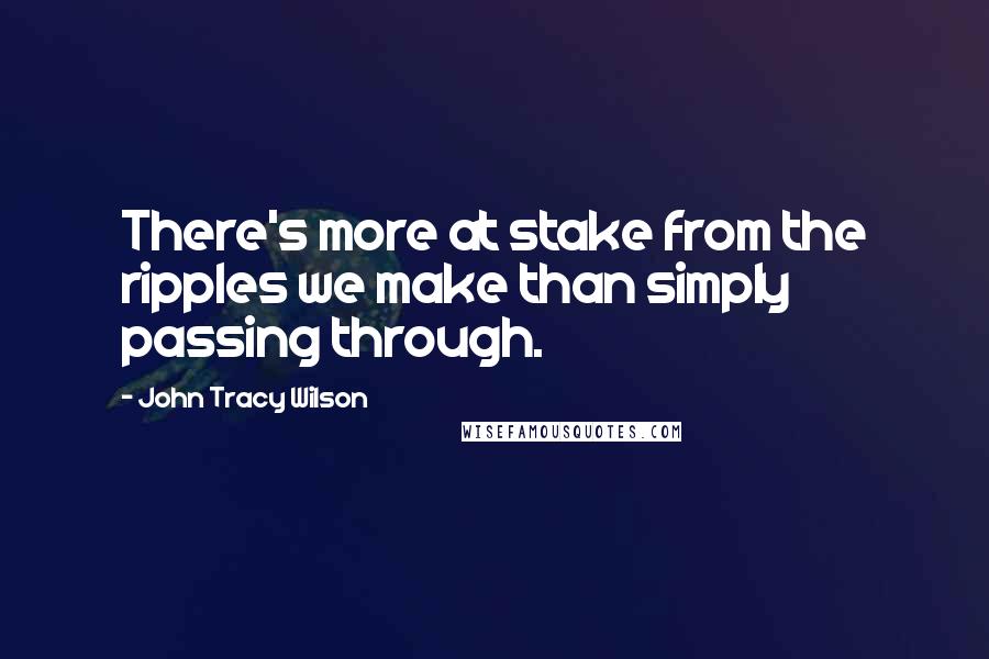 John Tracy Wilson Quotes: There's more at stake from the ripples we make than simply passing through.