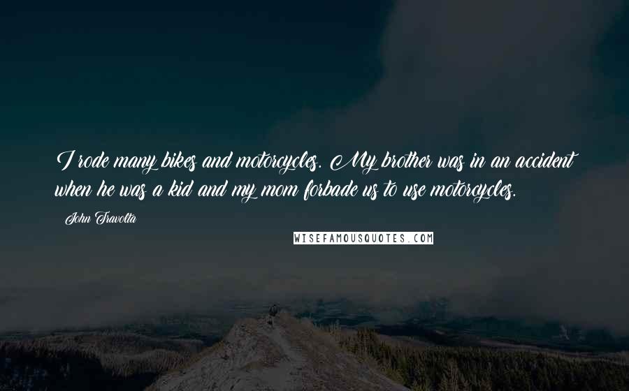 John Travolta Quotes: I rode many bikes and motorcycles. My brother was in an accident when he was a kid and my mom forbade us to use motorcycles.