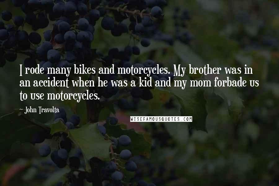 John Travolta Quotes: I rode many bikes and motorcycles. My brother was in an accident when he was a kid and my mom forbade us to use motorcycles.