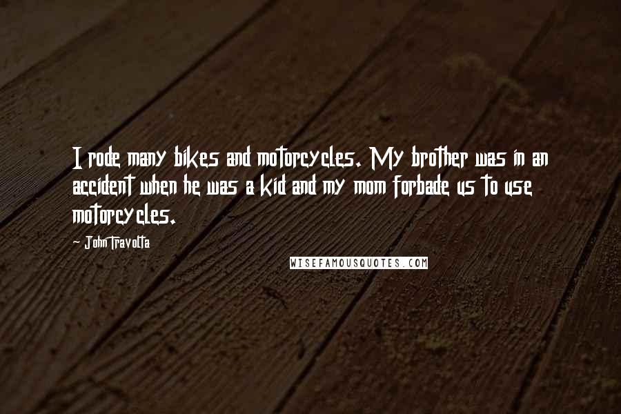 John Travolta Quotes: I rode many bikes and motorcycles. My brother was in an accident when he was a kid and my mom forbade us to use motorcycles.