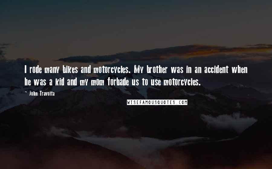 John Travolta Quotes: I rode many bikes and motorcycles. My brother was in an accident when he was a kid and my mom forbade us to use motorcycles.