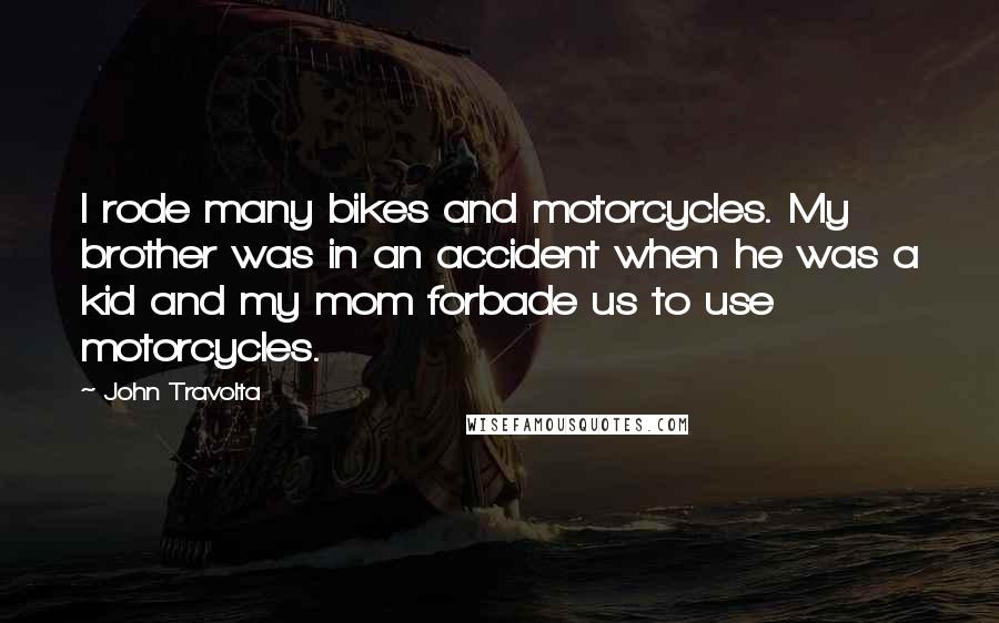 John Travolta Quotes: I rode many bikes and motorcycles. My brother was in an accident when he was a kid and my mom forbade us to use motorcycles.