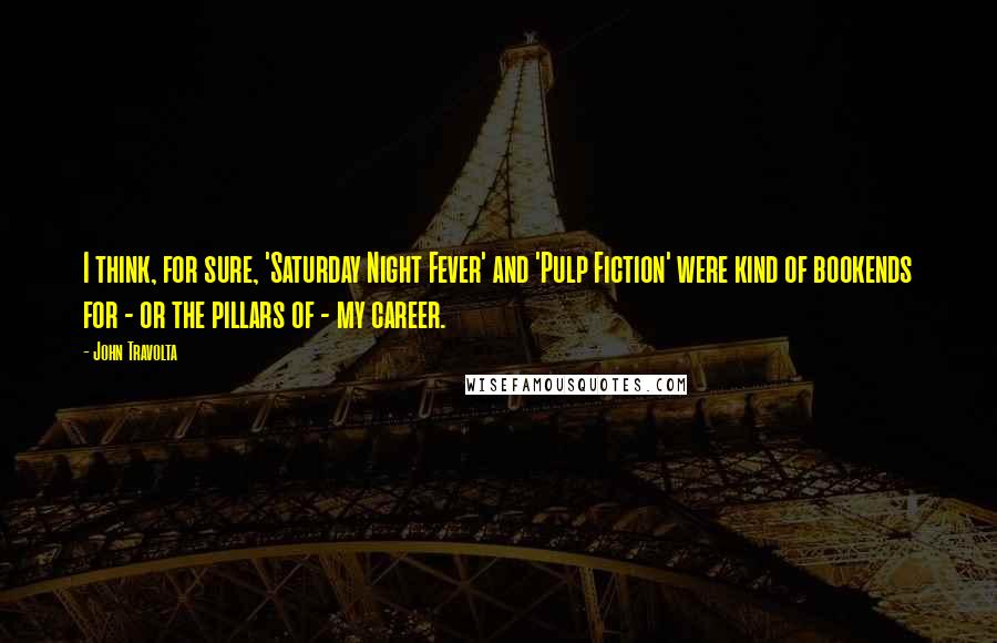 John Travolta Quotes: I think, for sure, 'Saturday Night Fever' and 'Pulp Fiction' were kind of bookends for - or the pillars of - my career.
