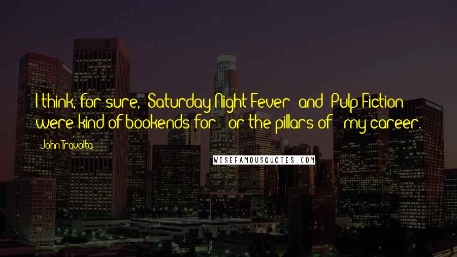 John Travolta Quotes: I think, for sure, 'Saturday Night Fever' and 'Pulp Fiction' were kind of bookends for - or the pillars of - my career.