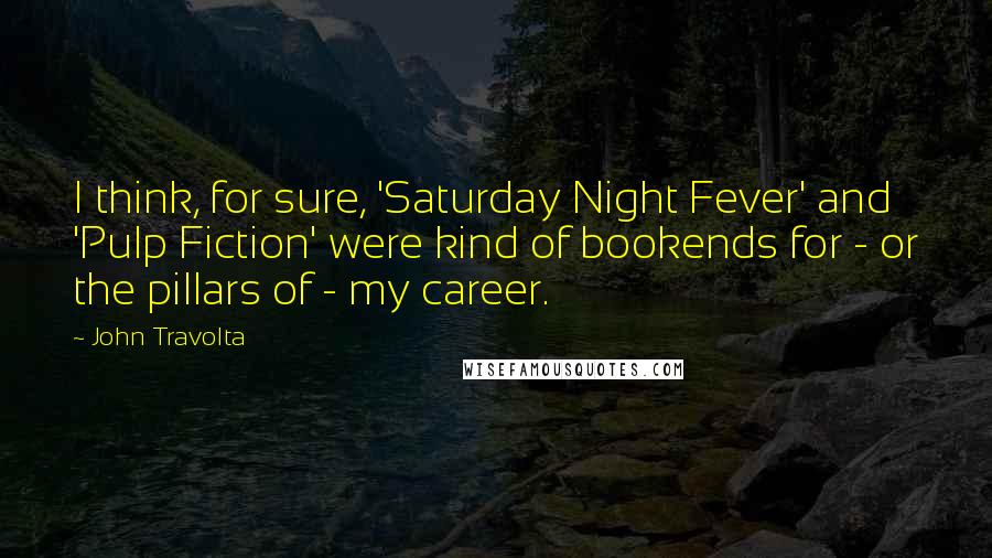 John Travolta Quotes: I think, for sure, 'Saturday Night Fever' and 'Pulp Fiction' were kind of bookends for - or the pillars of - my career.