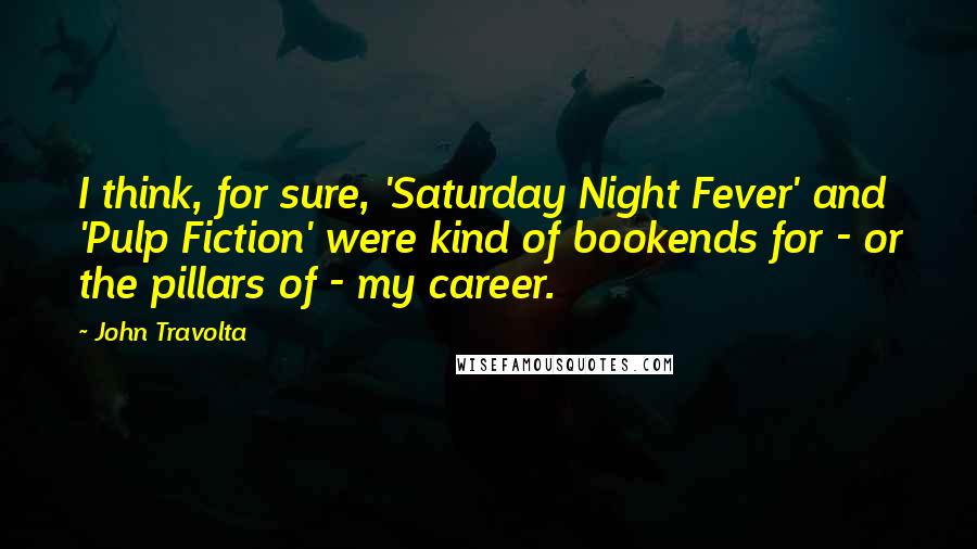 John Travolta Quotes: I think, for sure, 'Saturday Night Fever' and 'Pulp Fiction' were kind of bookends for - or the pillars of - my career.