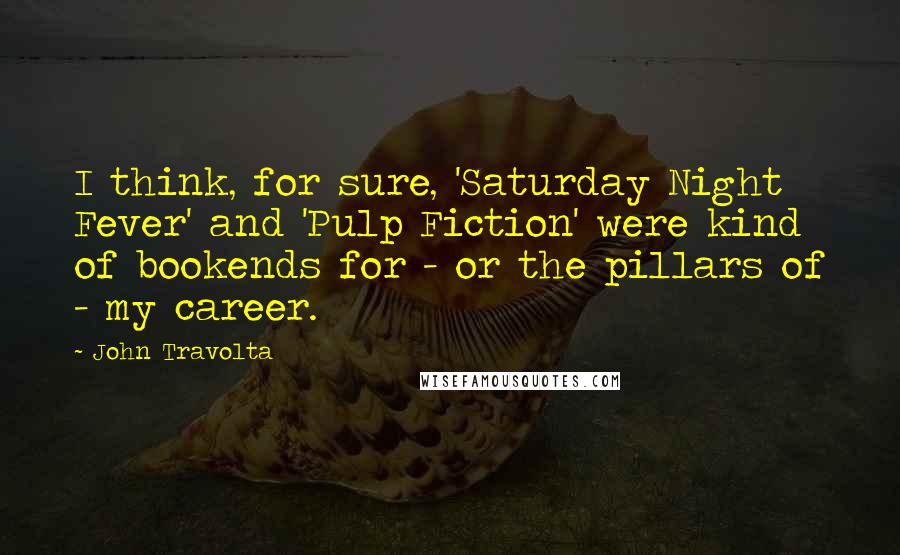John Travolta Quotes: I think, for sure, 'Saturday Night Fever' and 'Pulp Fiction' were kind of bookends for - or the pillars of - my career.