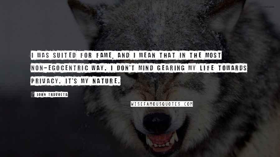 John Travolta Quotes: I was suited for fame, and I mean that in the most non-egocentric way. I don't mind gearing my life towards privacy. It's my nature.